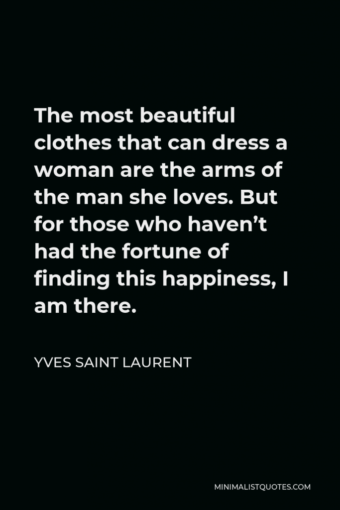 Yves Saint Laurent Quote - The most beautiful clothes that can dress a woman are the arms of the man she loves. But for those who haven’t had the fortune of finding this happiness, I am there.