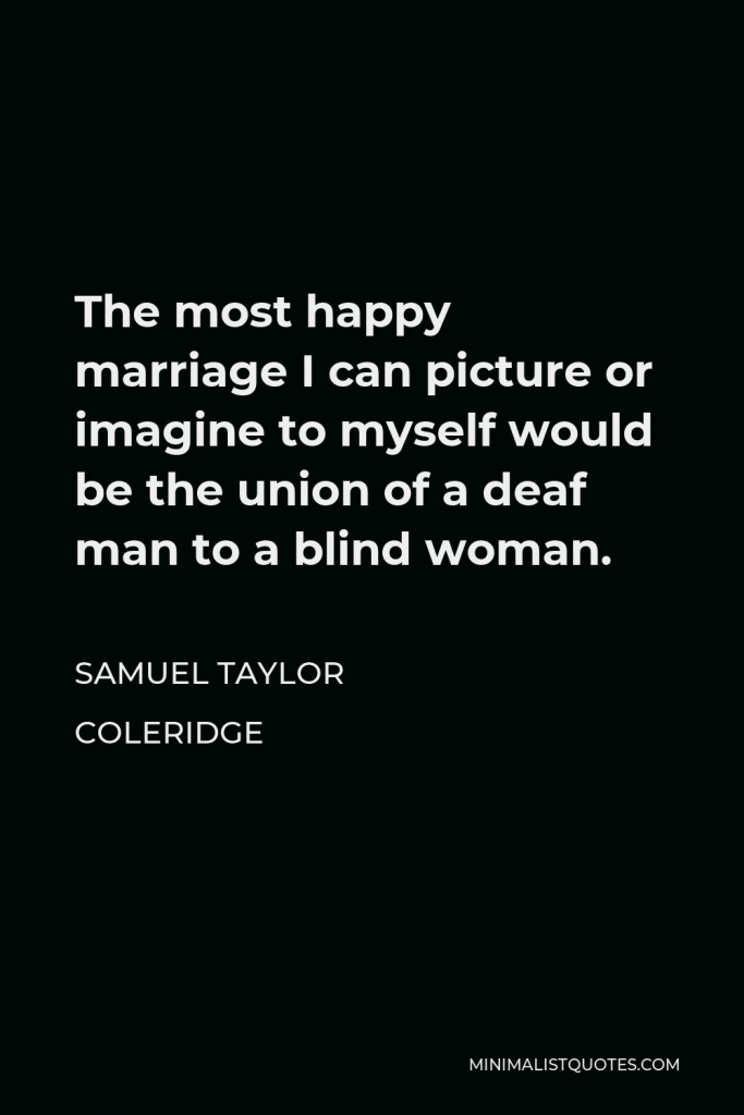 Samuel Taylor Coleridge Quote - The most happy marriage I can picture or imagine to myself would be the union of a deaf man to a blind woman.