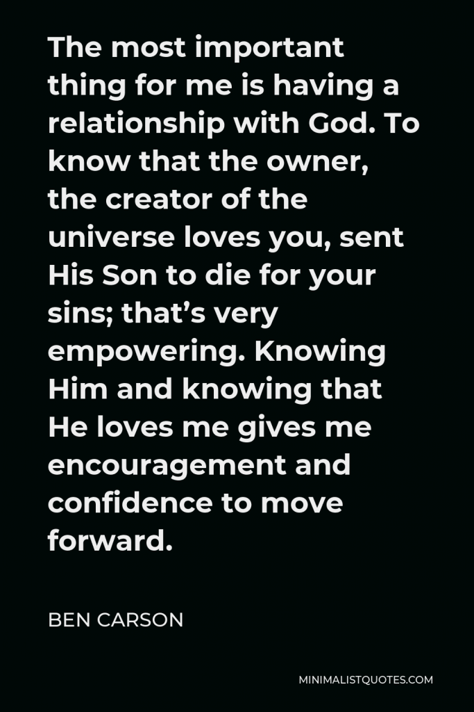 Ben Carson Quote - The most important thing for me is having a relationship with God. To know that the owner, the creator of the universe loves you, sent His Son to die for your sins; that’s very empowering. Knowing Him and knowing that He loves me gives me encouragement and confidence to move forward.