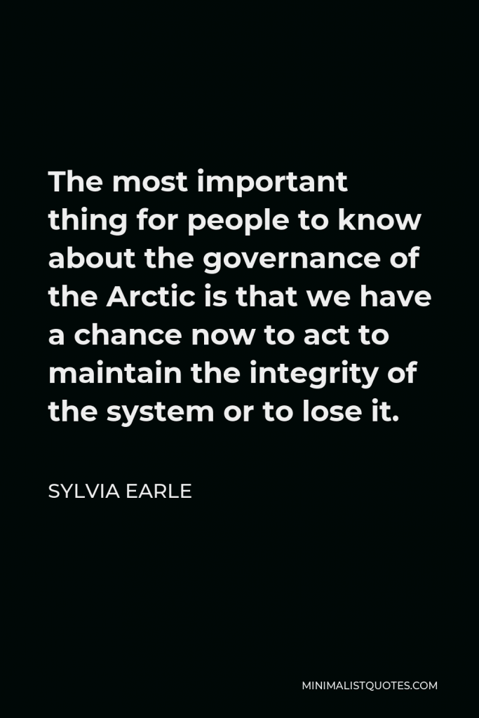 Sylvia Earle Quote - The most important thing for people to know about the governance of the Arctic is that we have a chance now to act to maintain the integrity of the system or to lose it.