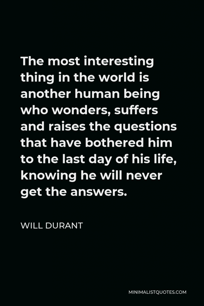 Will Durant Quote - The most interesting thing in the world is another human being who wonders, suffers and raises the questions that have bothered him to the last day of his life, knowing he will never get the answers.