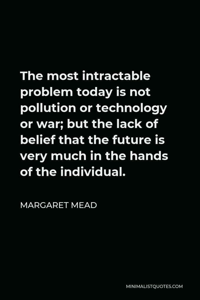 Margaret Mead Quote - The most intractable problem today is not pollution or technology or war; but the lack of belief that the future is very much in the hands of the individual.