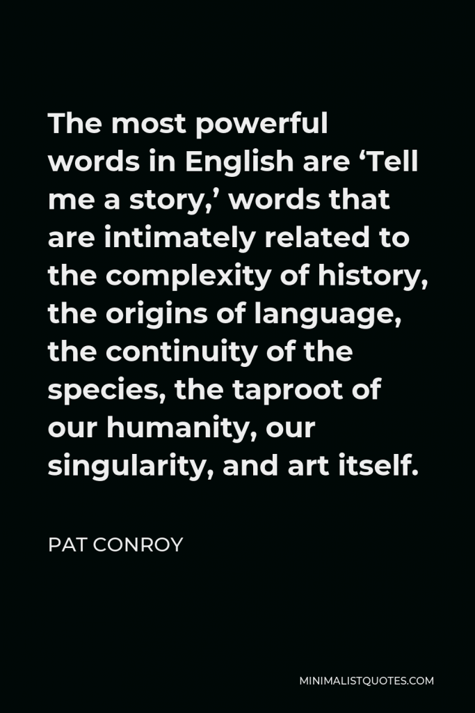 Pat Conroy Quote - The most powerful words in English are ‘Tell me a story,’ words that are intimately related to the complexity of history, the origins of language, the continuity of the species, the taproot of our humanity, our singularity, and art itself.