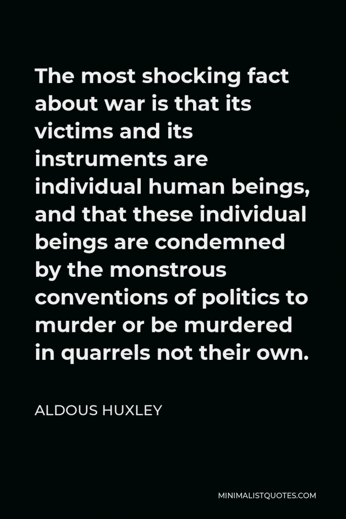 Aldous Huxley Quote - The most shocking fact about war is that its victims and its instruments are individual human beings, and that these individual beings are condemned by the monstrous conventions of politics to murder or be murdered in quarrels not their own.