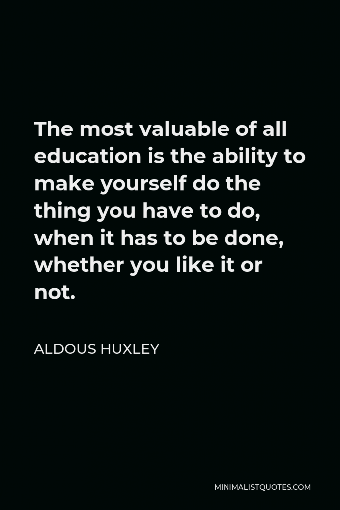Aldous Huxley Quote - The most valuable of all education is the ability to make yourself do the thing you have to do, when it has to be done, whether you like it or not.