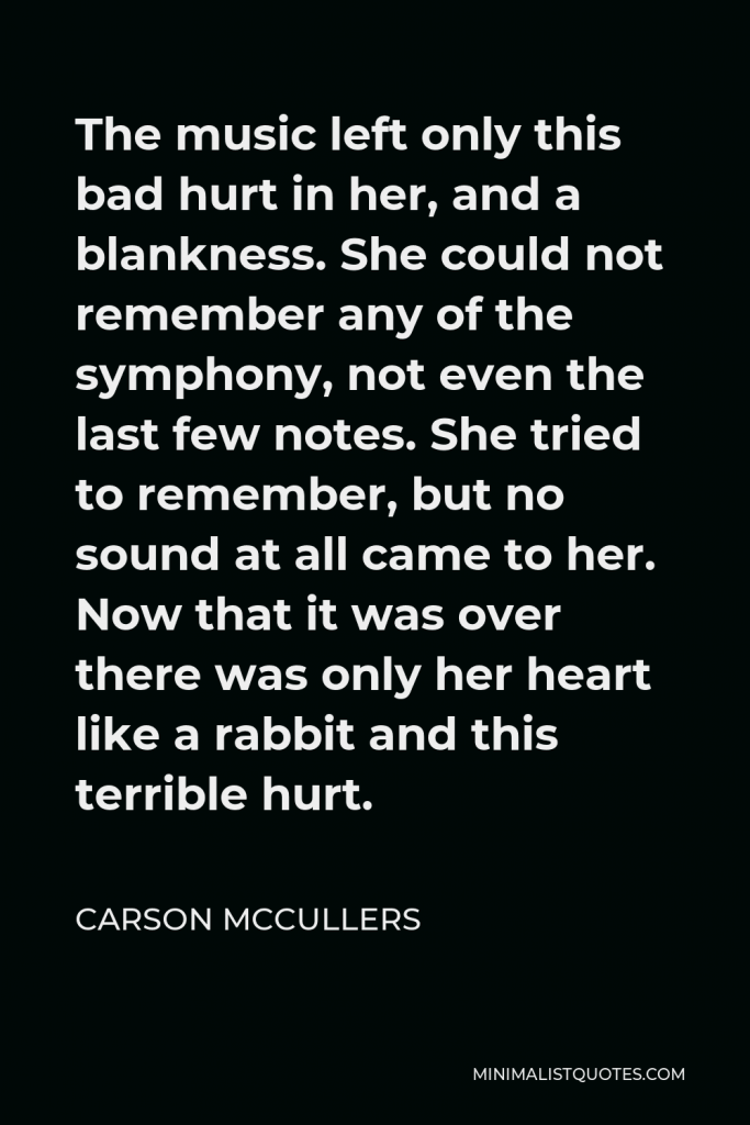 Carson McCullers Quote - The music left only this bad hurt in her, and a blankness. She could not remember any of the symphony, not even the last few notes. She tried to remember, but no sound at all came to her. Now that it was over there was only her heart like a rabbit and this terrible hurt.