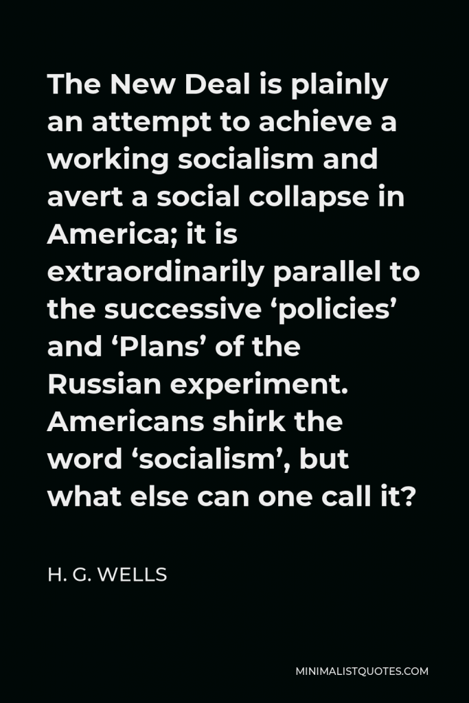 H. G. Wells Quote - The New Deal is plainly an attempt to achieve a working socialism and avert a social collapse in America; it is extraordinarily parallel to the successive ‘policies’ and ‘Plans’ of the Russian experiment. Americans shirk the word ‘socialism’, but what else can one call it?