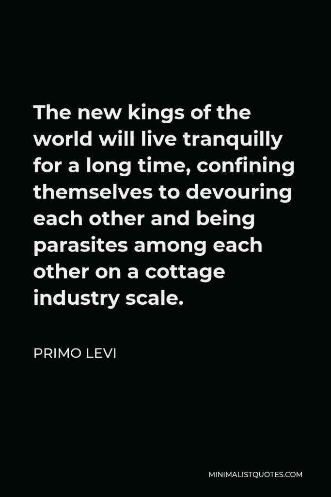 Primo Levi Quote - The new kings of the world will live tranquilly for a long time, confining themselves to devouring each other and being parasites among each other on a cottage industry scale.