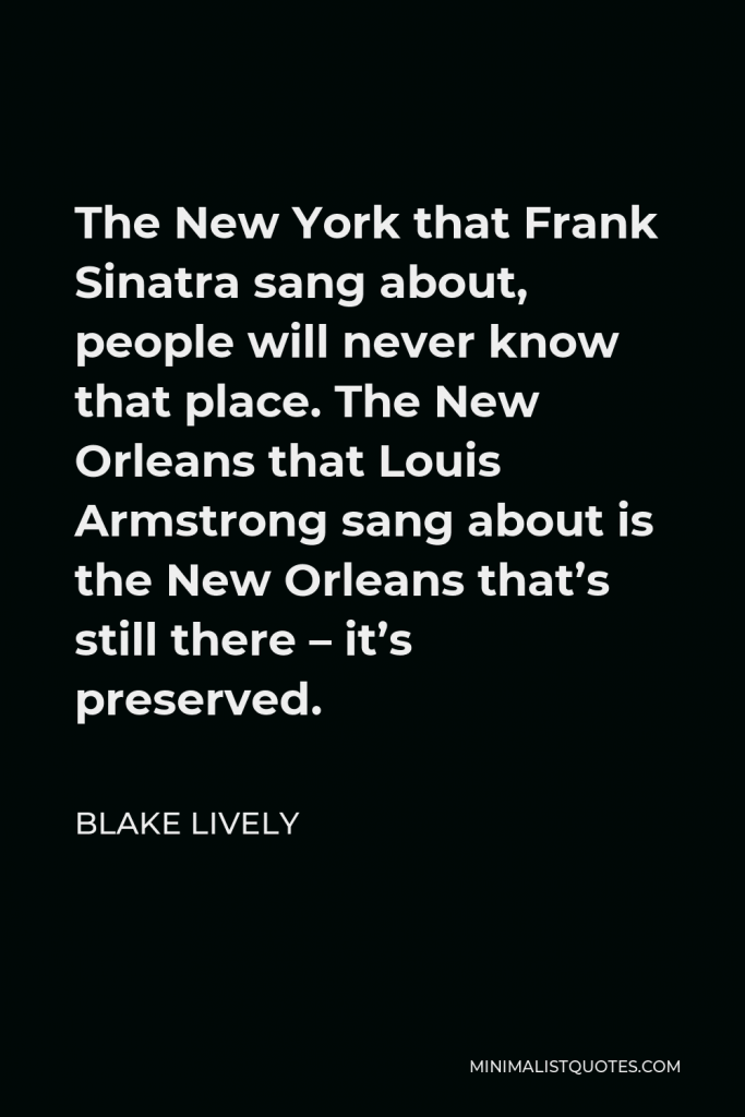 Blake Lively Quote - The New York that Frank Sinatra sang about, people will never know that place. The New Orleans that Louis Armstrong sang about is the New Orleans that’s still there – it’s preserved.