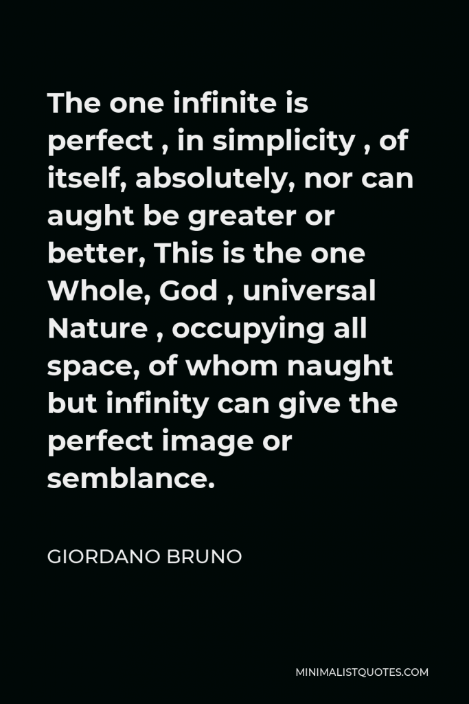 Giordano Bruno Quote - The one infinite is perfect , in simplicity , of itself, absolutely, nor can aught be greater or better, This is the one Whole, God , universal Nature , occupying all space, of whom naught but infinity can give the perfect image or semblance.