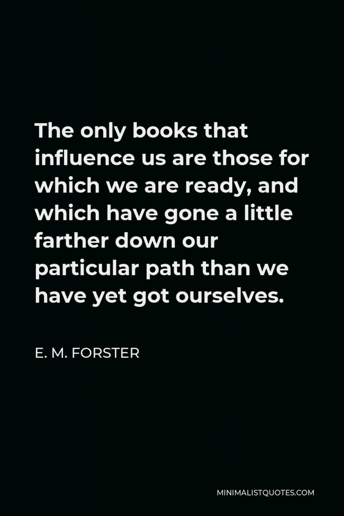 E. M. Forster Quote - The only books that influence us are those for which we are ready, and which have gone a little farther down our particular path than we have yet got ourselves.