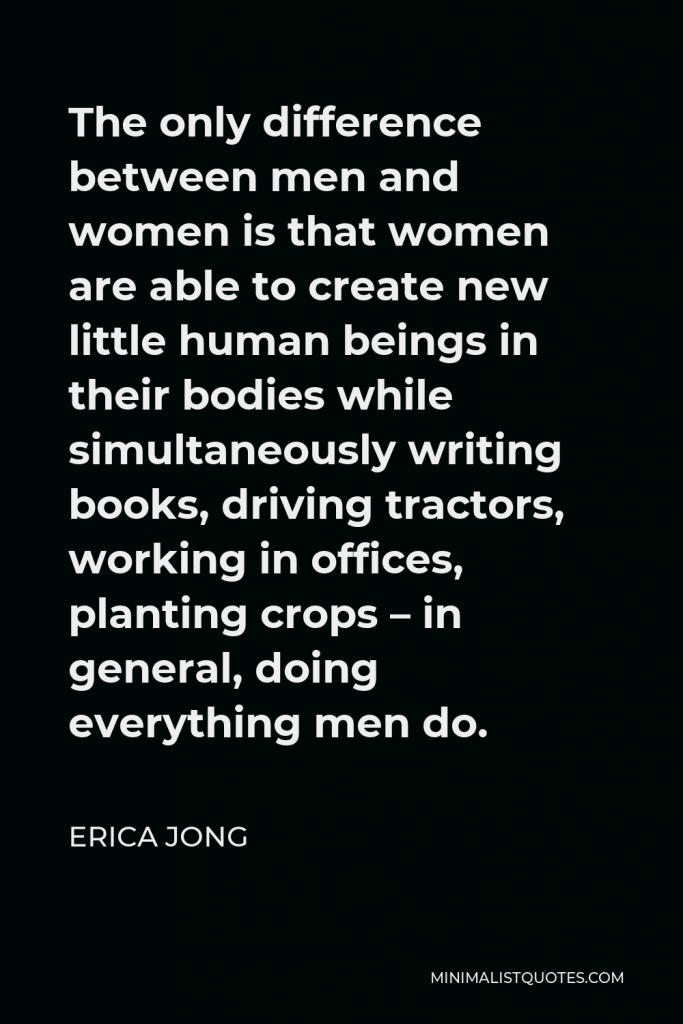 Erica Jong Quote - The only difference between men and women is that women are able to create new little human beings in their bodies while simultaneously writing books, driving tractors, working in offices, planting crops – in general, doing everything men do.