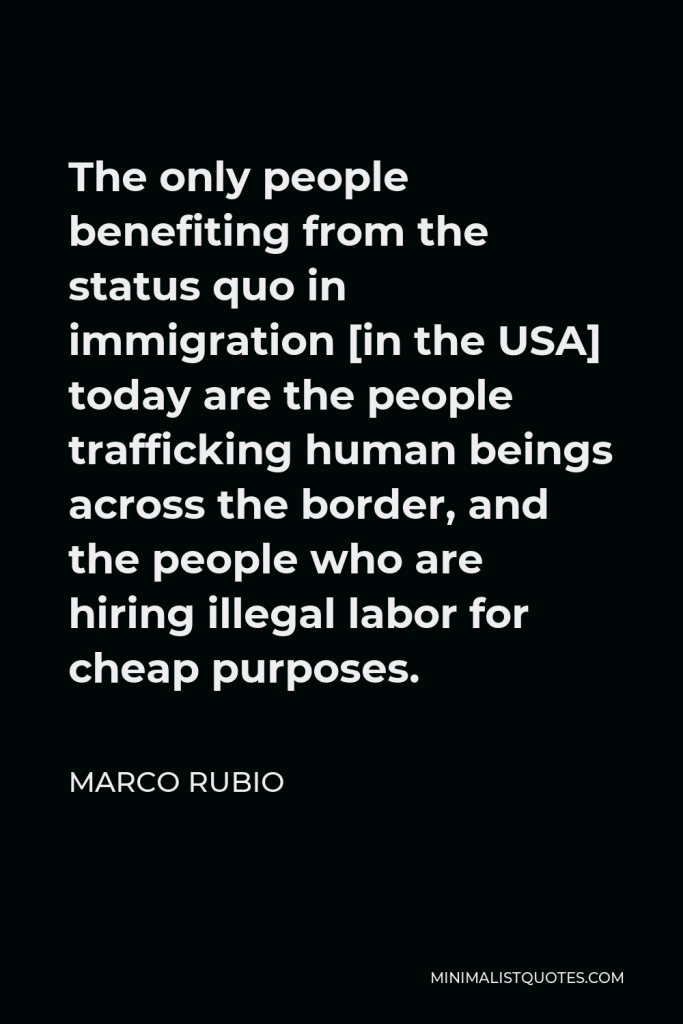 Marco Rubio Quote - The only people benefiting from the status quo in immigration [in the USA] today are the people trafficking human beings across the border, and the people who are hiring illegal labor for cheap purposes.