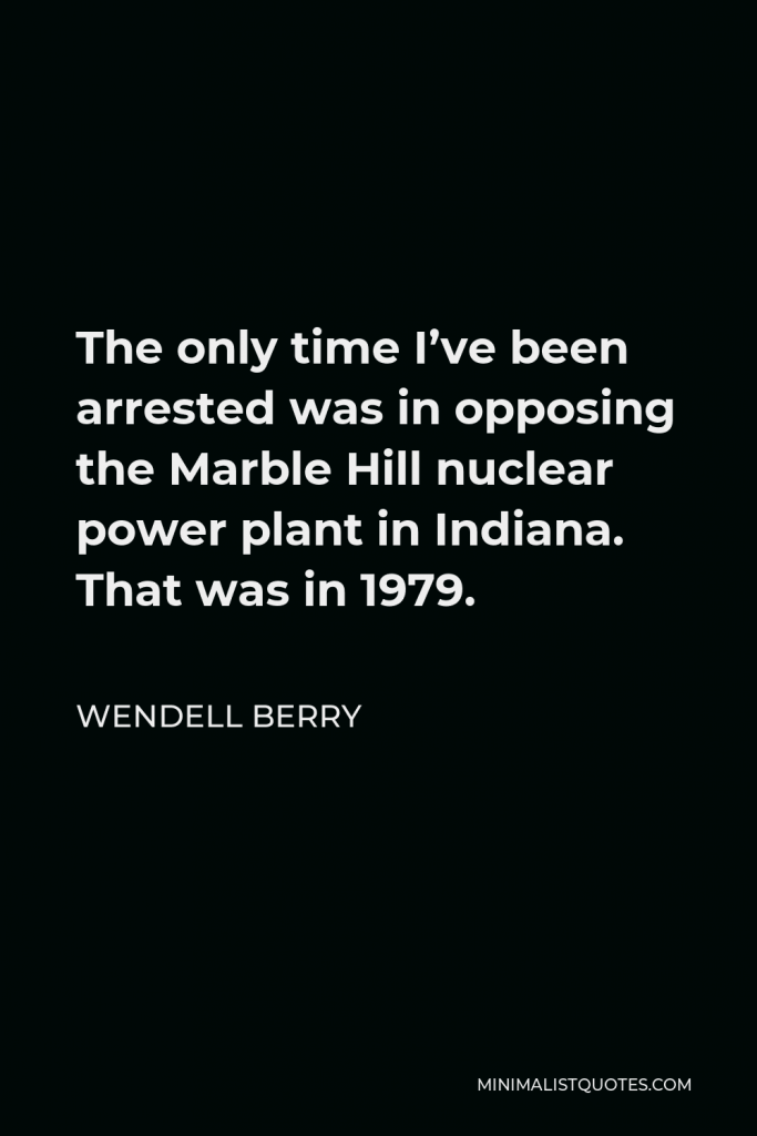 Wendell Berry Quote - The only time I’ve been arrested was in opposing the Marble Hill nuclear power plant in Indiana. That was in 1979.