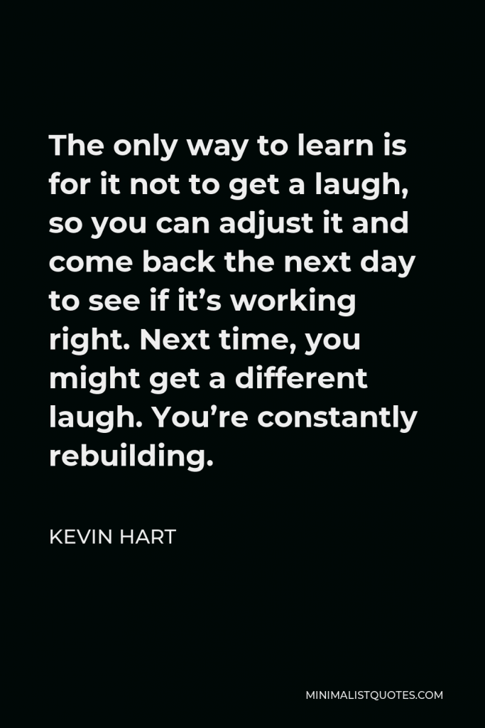 Kevin Hart Quote - The only way to learn is for it not to get a laugh, so you can adjust it and come back the next day to see if it’s working right. Next time, you might get a different laugh. You’re constantly rebuilding.