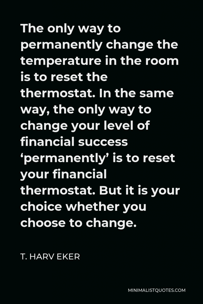 T. Harv Eker Quote - The only way to permanently change the temperature in the room is to reset the thermostat. In the same way, the only way to change your level of financial success ‘permanently’ is to reset your financial thermostat. But it is your choice whether you choose to change.