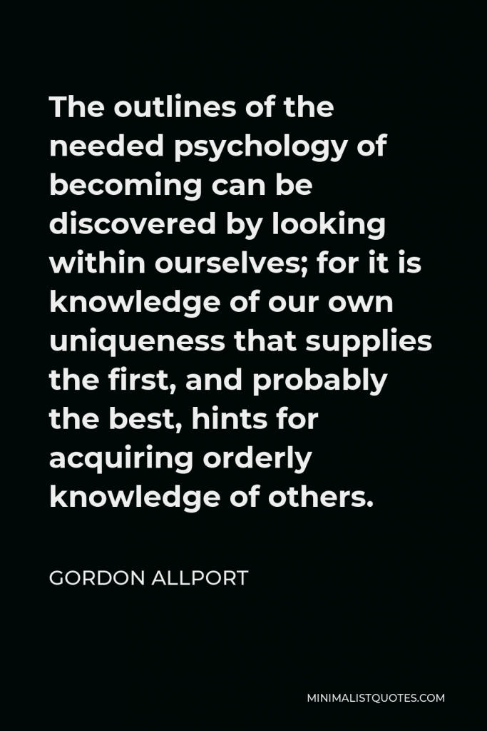 Gordon Allport Quote - The outlines of the needed psychology of becoming can be discovered by looking within ourselves; for it is knowledge of our own uniqueness that supplies the first, and probably the best, hints for acquiring orderly knowledge of others.