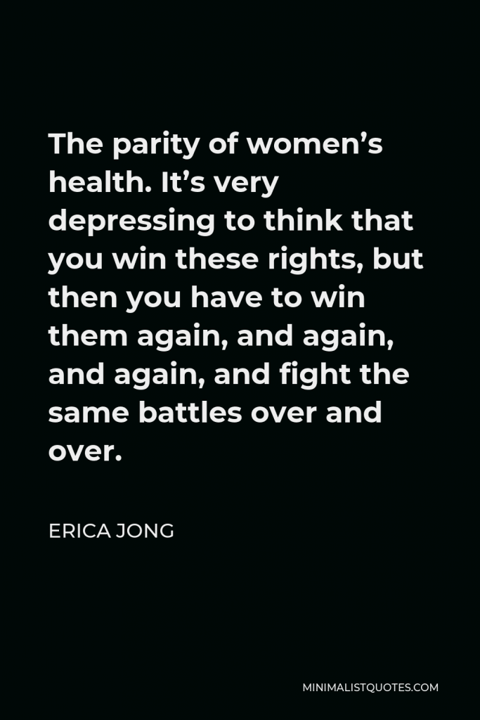 Erica Jong Quote - The parity of women’s health. It’s very depressing to think that you win these rights, but then you have to win them again, and again, and again, and fight the same battles over and over.