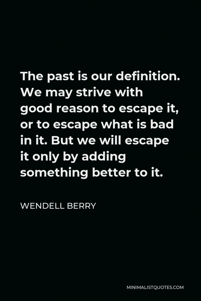 Wendell Berry Quote - The past is our definition. We may strive with good reason to escape it, or to escape what is bad in it. But we will escape it only by adding something better to it.