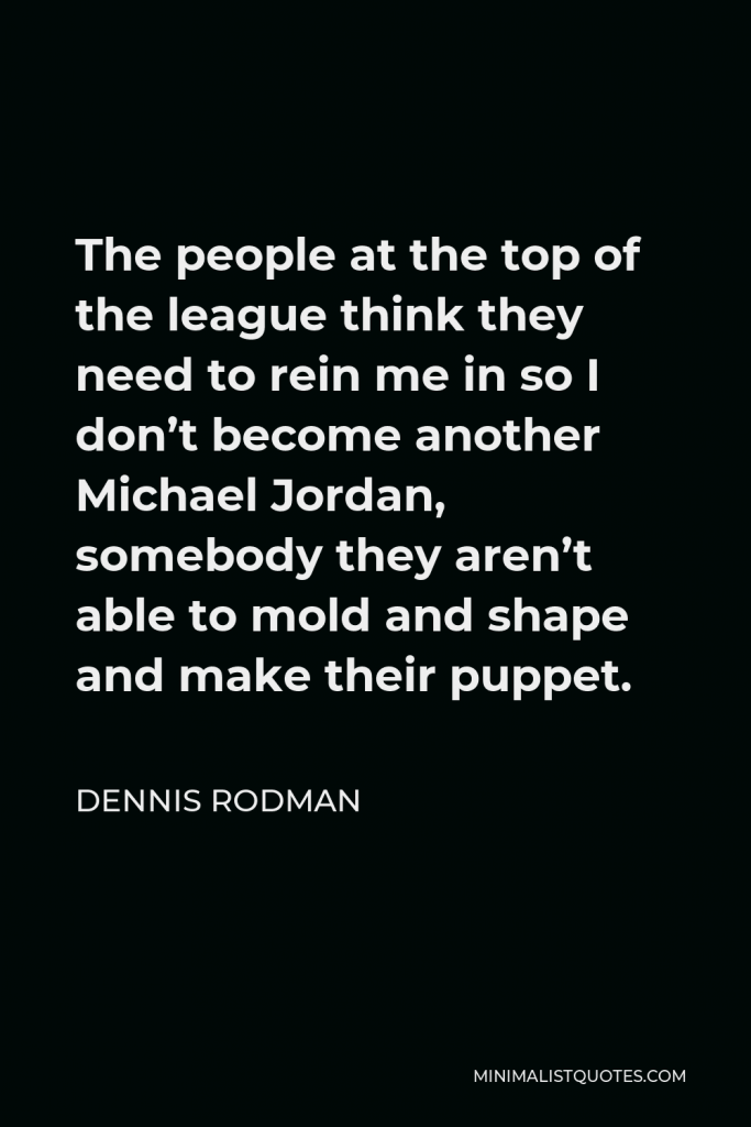 Dennis Rodman Quote - The people at the top of the league think they need to rein me in so I don’t become another Michael Jordan, somebody they aren’t able to mold and shape and make their puppet.