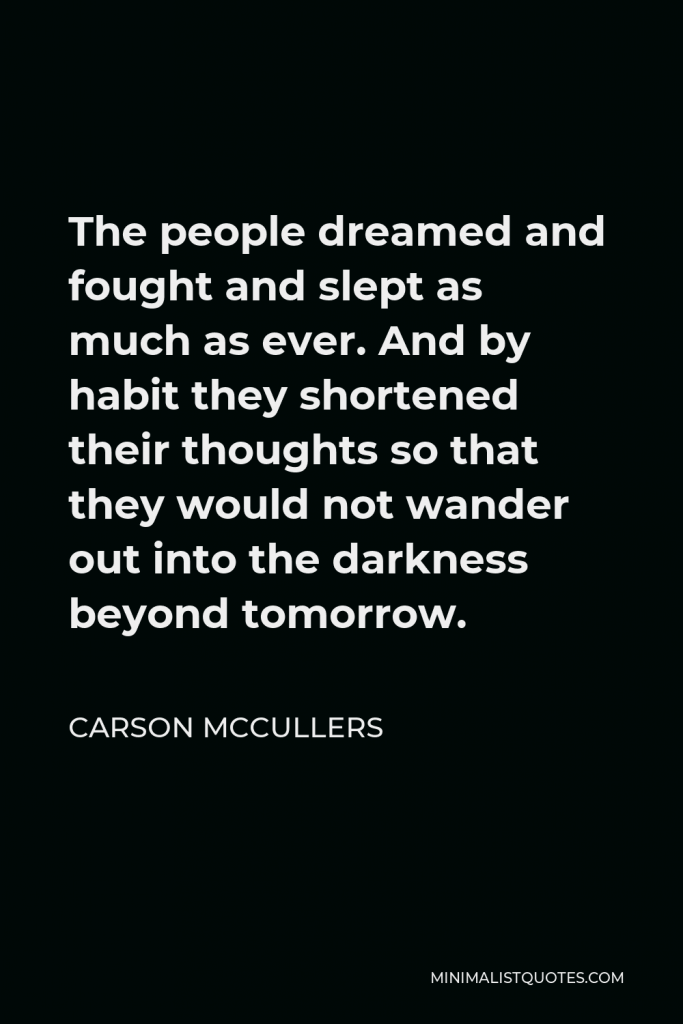 Carson McCullers Quote - The people dreamed and fought and slept as much as ever. And by habit they shortened their thoughts so that they would not wander out into the darkness beyond tomorrow.