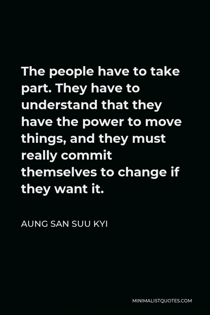 Aung San Suu Kyi Quote - The people have to take part. They have to understand that they have the power to move things, and they must really commit themselves to change if they want it.