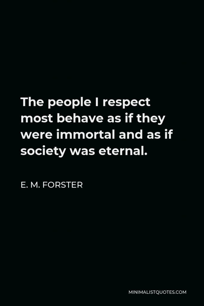 E. M. Forster Quote - The people I respect most behave as if they were immortal and as if society was eternal.