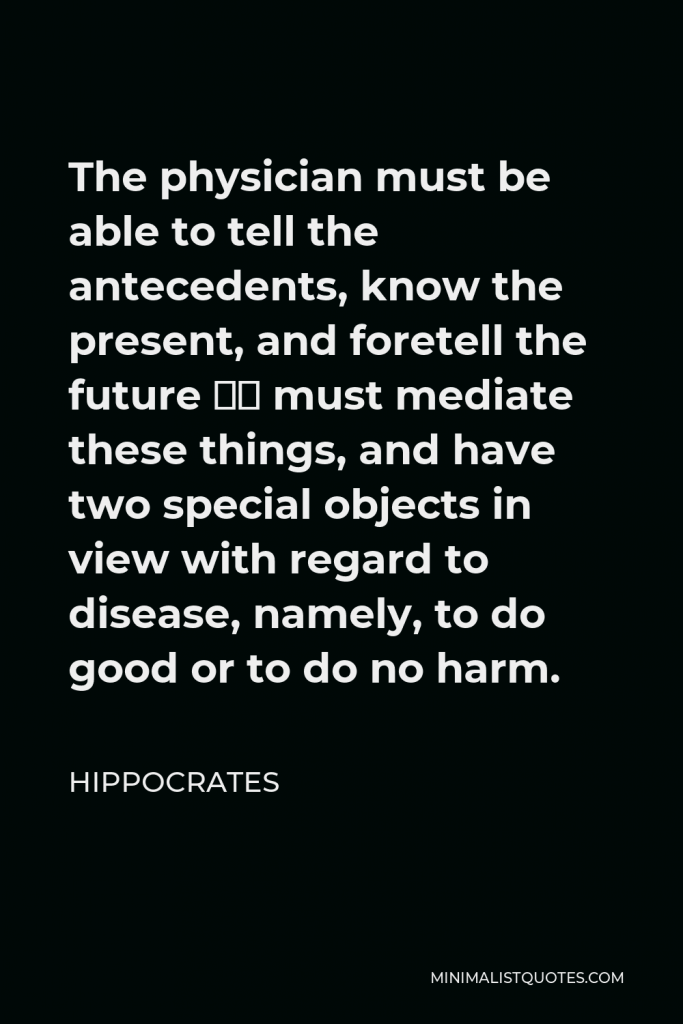 Hippocrates Quote - The physician must be able to tell the antecedents, know the present, and foretell the future — must mediate these things, and have two special objects in view with regard to disease, namely, to do good or to do no harm.