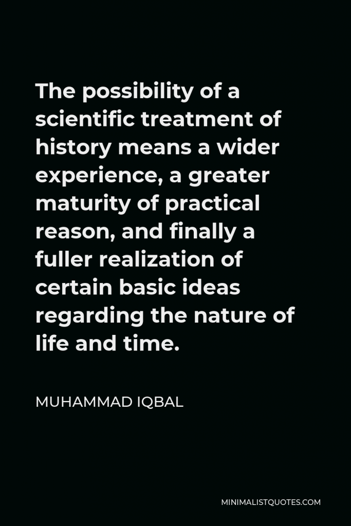 Muhammad Iqbal Quote - The possibility of a scientific treatment of history means a wider experience, a greater maturity of practical reason, and finally a fuller realization of certain basic ideas regarding the nature of life and time.