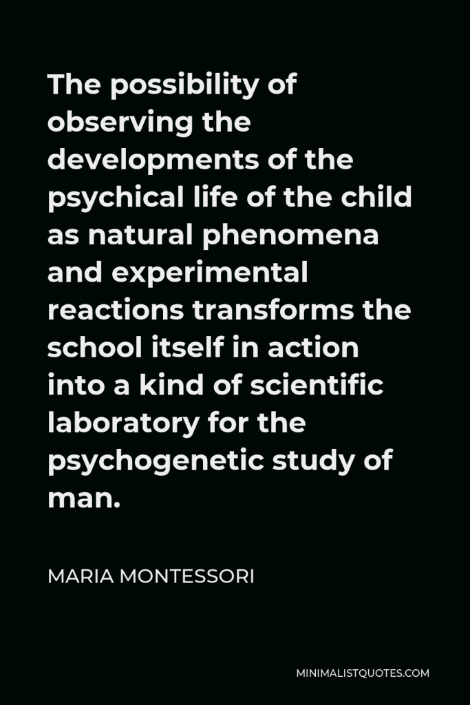 Maria Montessori Quote - The possibility of observing the developments of the psychical life of the child as natural phenomena and experimental reactions transforms the school itself in action into a kind of scientific laboratory for the psychogenetic study of man.