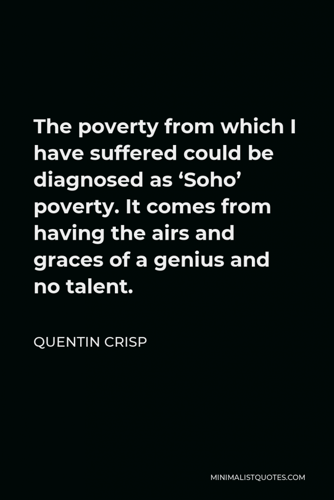 Quentin Crisp Quote - The poverty from which I have suffered could be diagnosed as ‘Soho’ poverty. It comes from having the airs and graces of a genius and no talent.