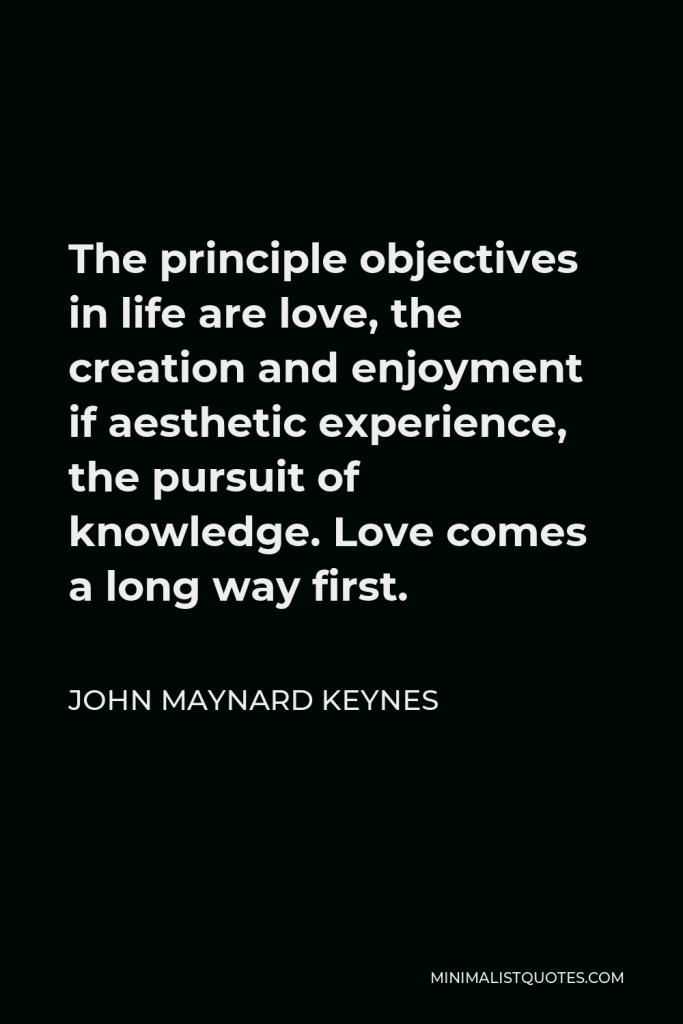 John Maynard Keynes Quote - The principle objectives in life are love, the creation and enjoyment if aesthetic experience, the pursuit of knowledge. Love comes a long way first.