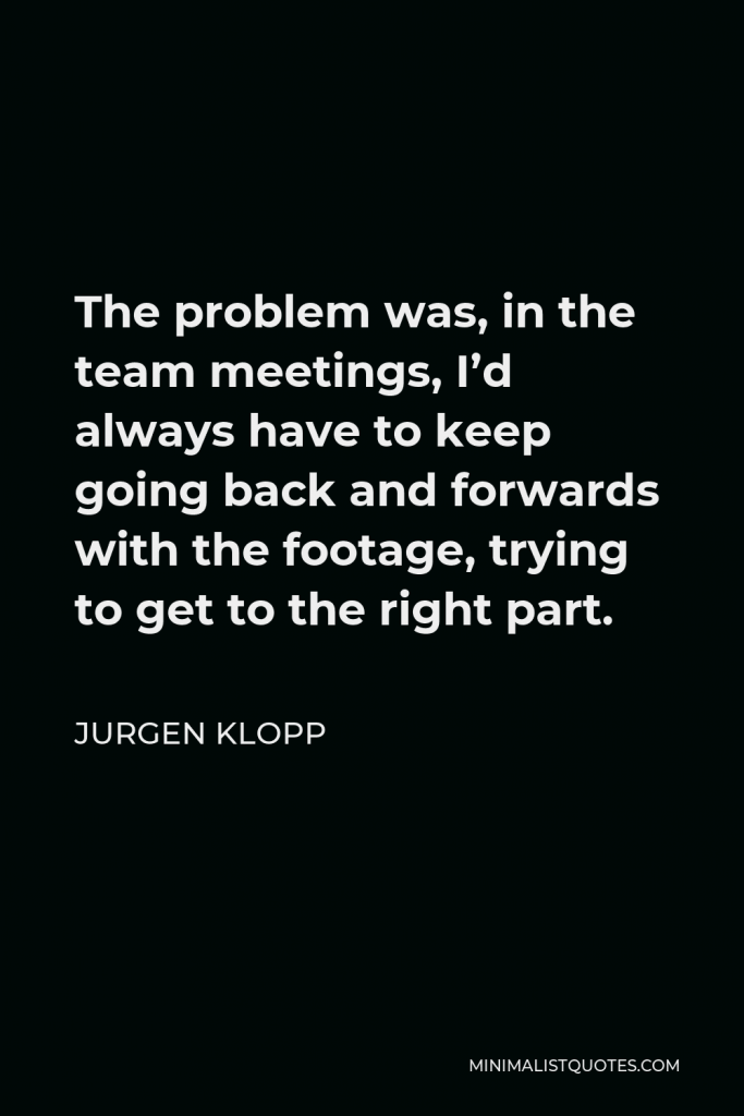 Jurgen Klopp Quote - The problem was, in the team meetings, I’d always have to keep going back and forwards with the footage, trying to get to the right part.