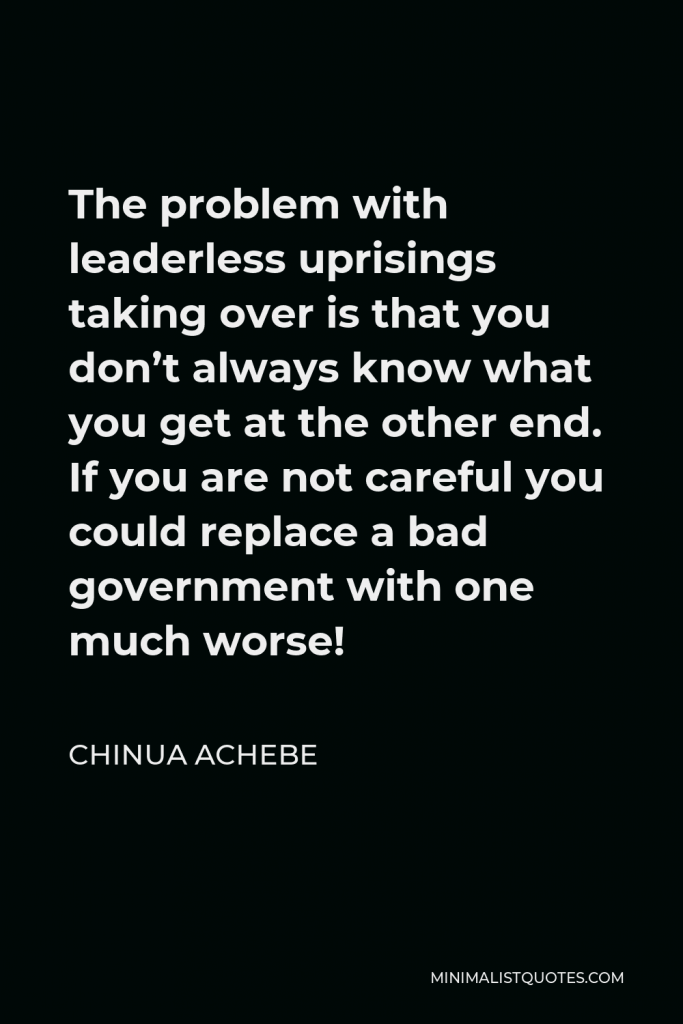 Chinua Achebe Quote - The problem with leaderless uprisings taking over is that you don’t always know what you get at the other end. If you are not careful you could replace a bad government with one much worse!