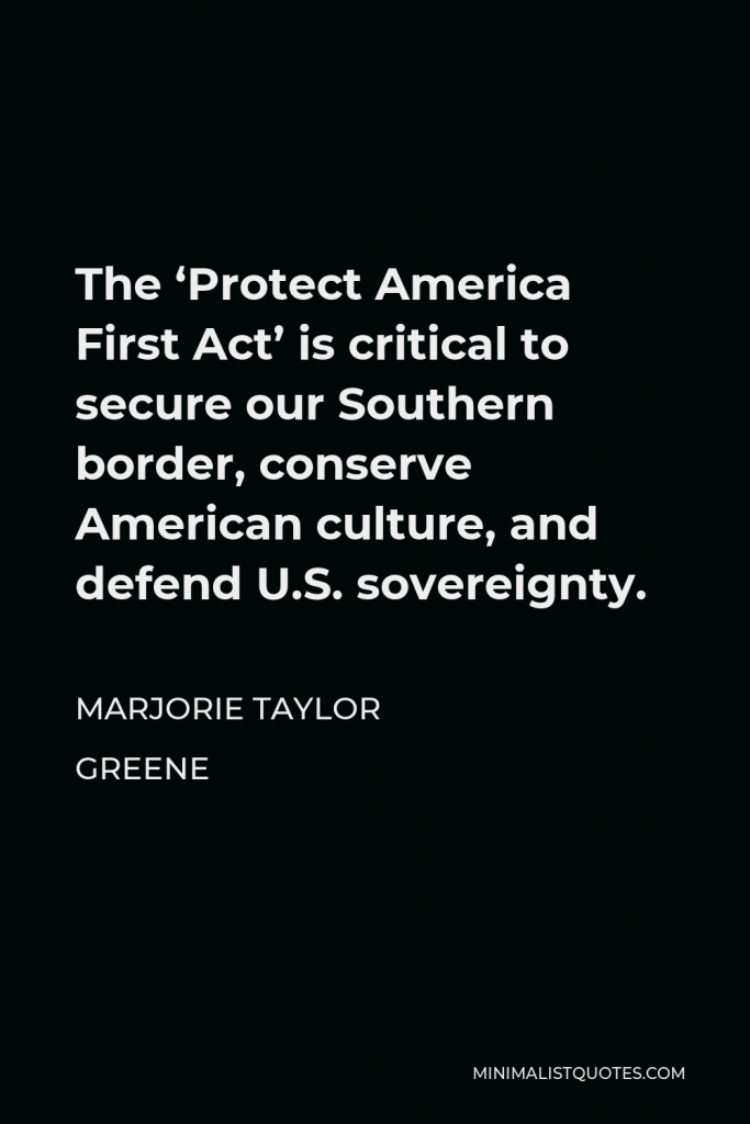 Marjorie Taylor Greene Quote - The ‘Protect America First Act’ is critical to secure our Southern border, conserve American culture, and defend U.S. sovereignty.