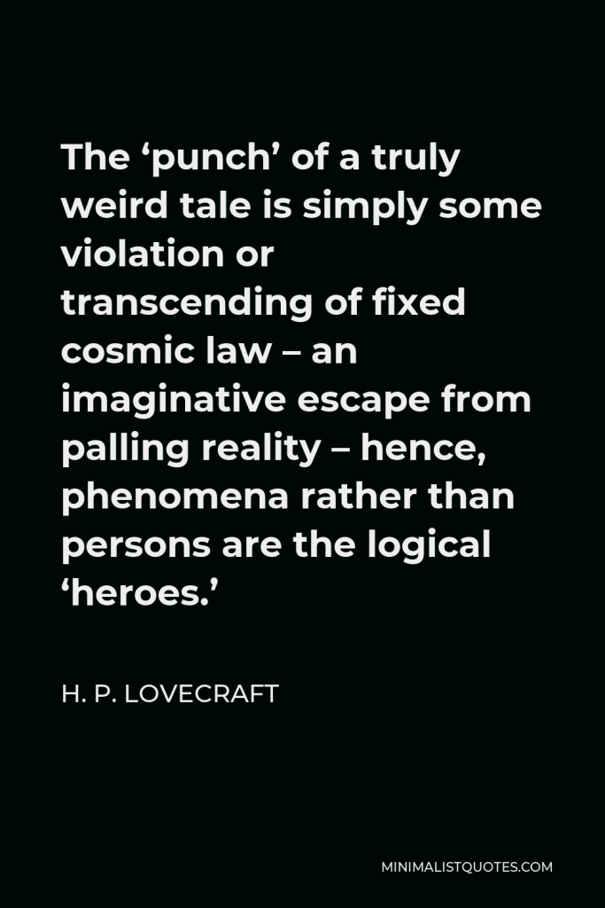 H. P. Lovecraft Quote - The ‘punch’ of a truly weird tale is simply some violation or transcending of fixed cosmic law – an imaginative escape from palling reality – hence, phenomena rather than persons are the logical ‘heroes.’