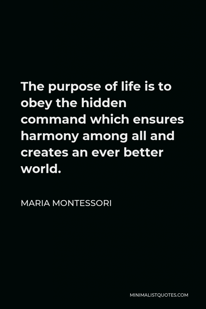 Maria Montessori Quote - The purpose of life is to obey the hidden command which ensures harmony among all and creates an ever better world.