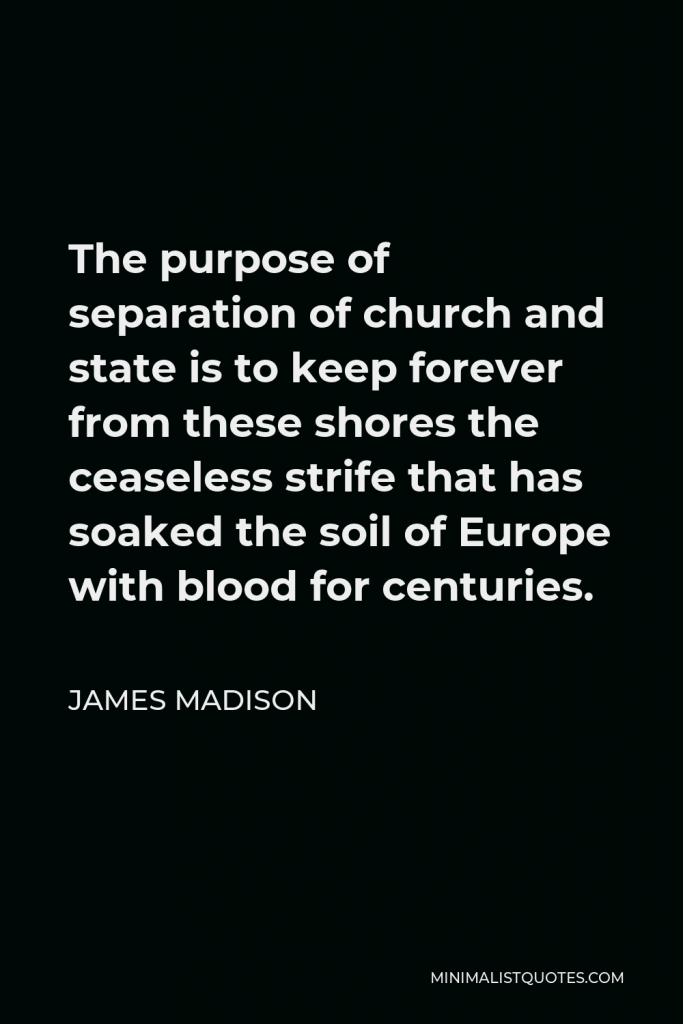 James Madison Quote - The purpose of separation of church and state is to keep forever from these shores the ceaseless strife that has soaked the soil of Europe with blood for centuries.