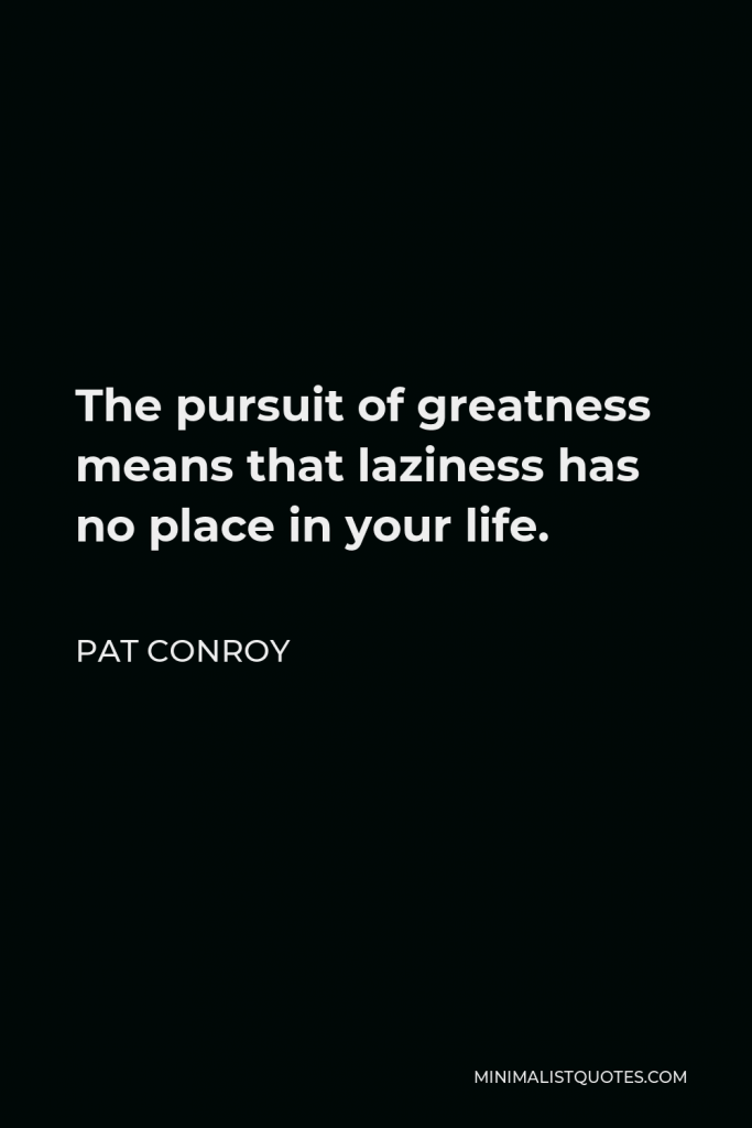 Pat Conroy Quote - The pursuit of greatness means that laziness has no place in your life.