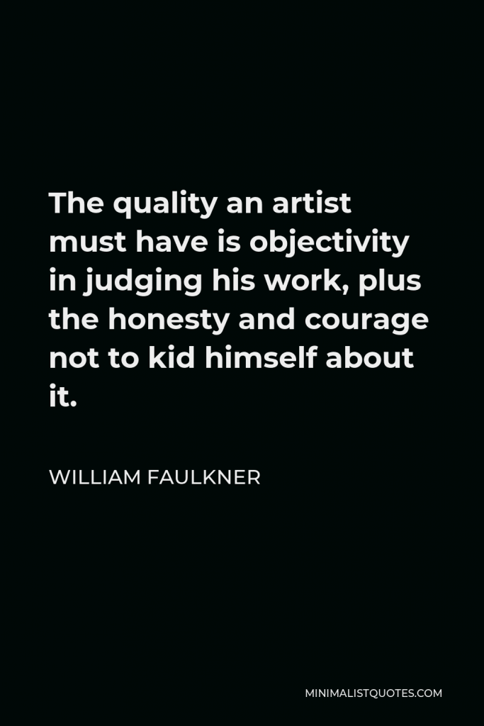 William Faulkner Quote - The quality an artist must have is objectivity in judging his work, plus the honesty and courage not to kid himself about it.