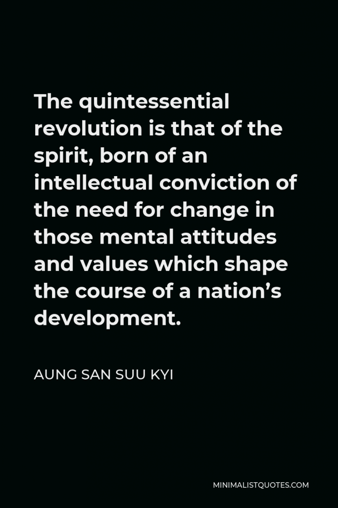 Aung San Suu Kyi Quote - The quintessential revolution is that of the spirit, born of an intellectual conviction of the need for change in those mental attitudes and values which shape the course of a nation’s development.