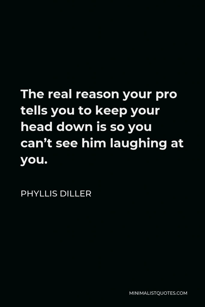 Phyllis Diller Quote - The real reason your pro tells you to keep your head down is so you can’t see him laughing at you.