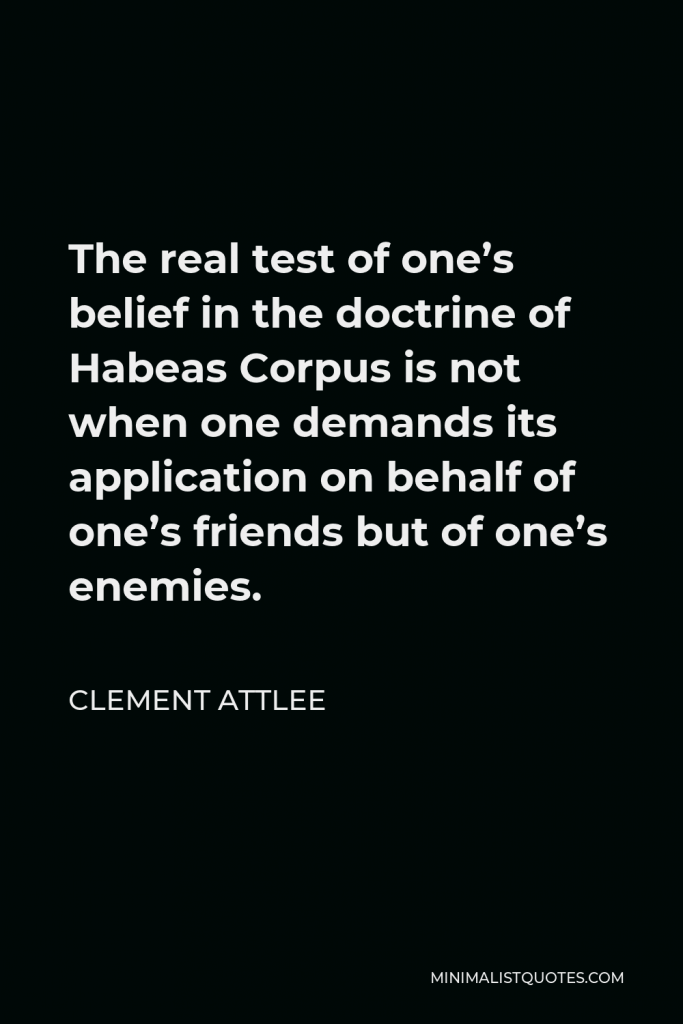Clement Attlee Quote - The real test of one’s belief in the doctrine of Habeas Corpus is not when one demands its application on behalf of one’s friends but of one’s enemies.