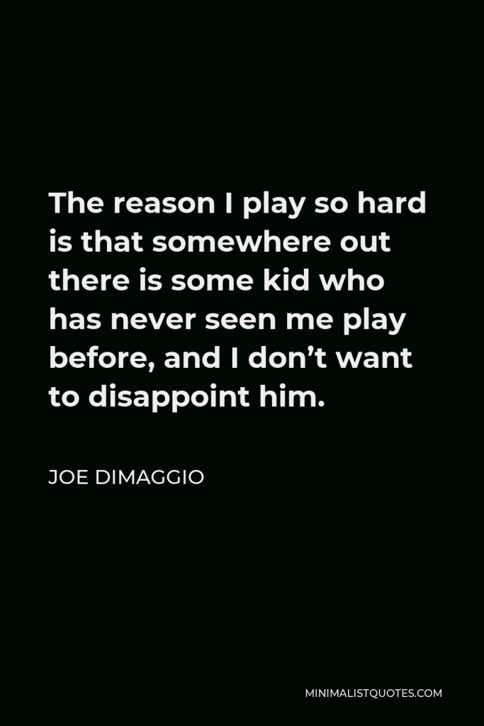 Joe DiMaggio Quote - The reason I play so hard is that somewhere out there is some kid who has never seen me play before, and I don’t want to disappoint him.