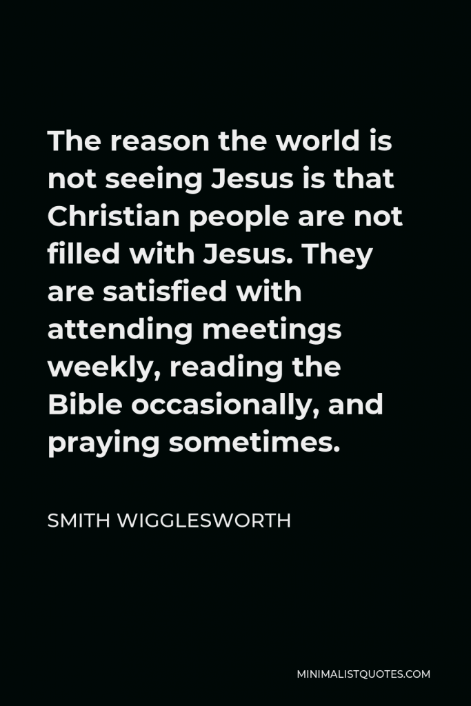 Smith Wigglesworth Quote - The reason the world is not seeing Jesus is that Christian people are not filled with Jesus. They are satisfied with attending meetings weekly, reading the Bible occasionally, and praying sometimes.