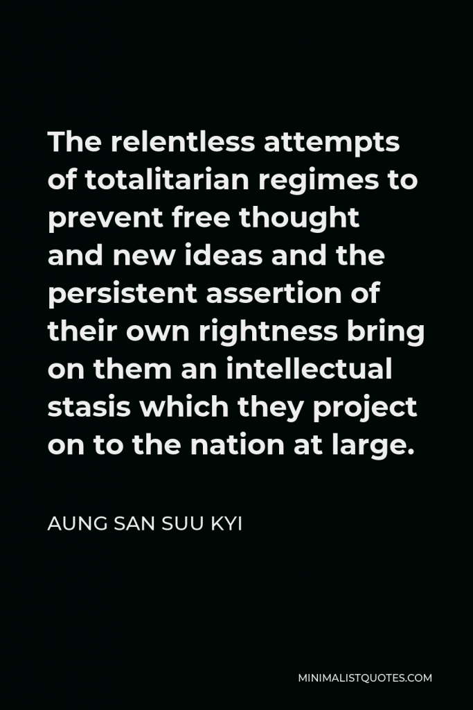 Aung San Suu Kyi Quote - The relentless attempts of totalitarian regimes to prevent free thought and new ideas and the persistent assertion of their own rightness bring on them an intellectual stasis which they project on to the nation at large.
