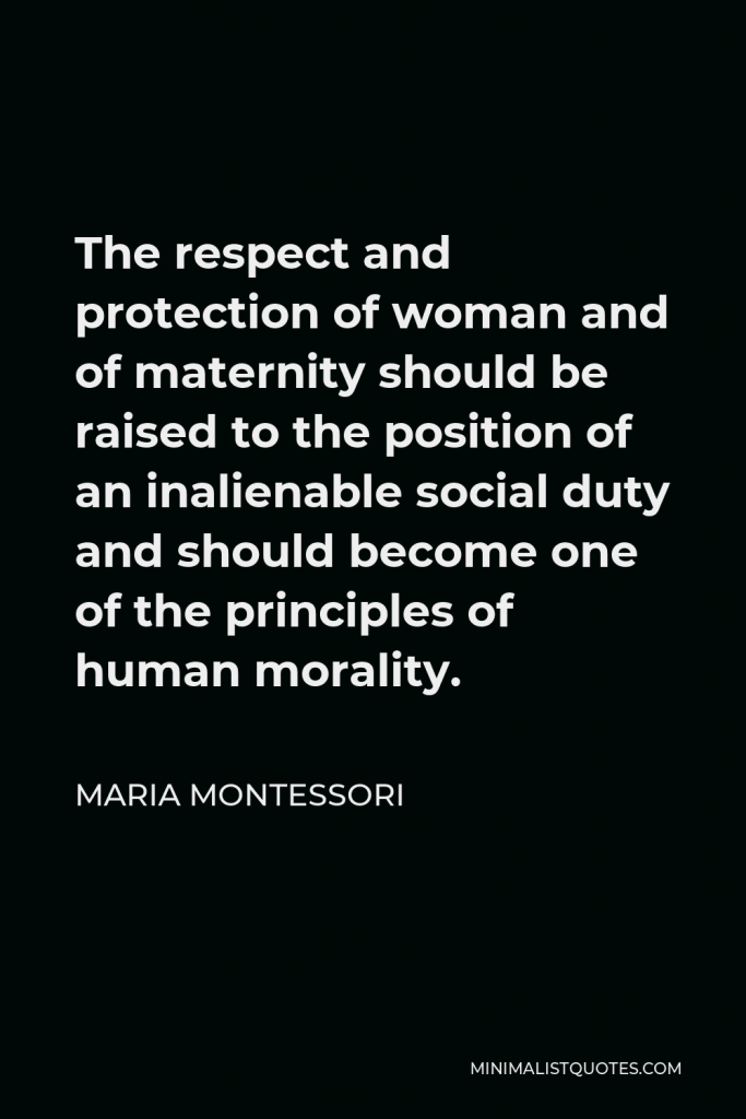 Maria Montessori Quote - The respect and protection of woman and of maternity should be raised to the position of an inalienable social duty and should become one of the principles of human morality.