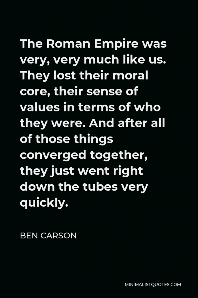 Ben Carson Quote - The Roman Empire was very, very much like us. They lost their moral core, their sense of values in terms of who they were. And after all of those things converged together, they just went right down the tubes very quickly.