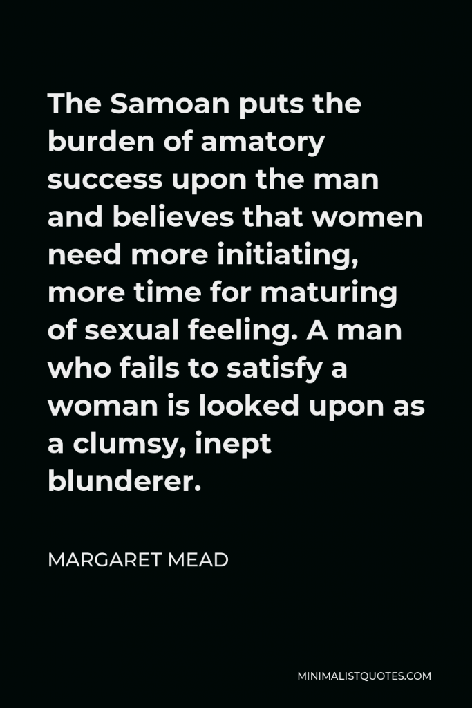 Margaret Mead Quote - The Samoan puts the burden of amatory success upon the man and believes that women need more initiating, more time for maturing of sexual feeling. A man who fails to satisfy a woman is looked upon as a clumsy, inept blunderer.