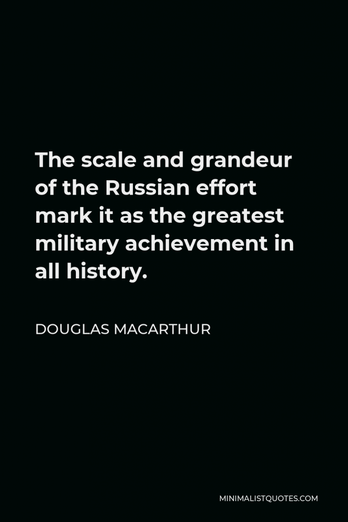 Douglas MacArthur Quote - The scale and grandeur of the Russian effort mark it as the greatest military achievement in all history.